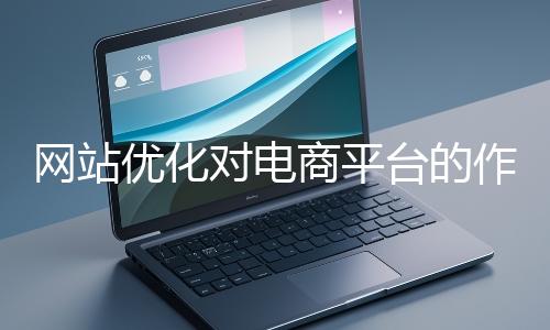網站優(yōu)化對電商平臺的作用體現(xiàn)在哪些方面?
