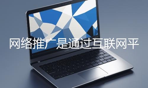 網絡推廣是通過互聯網平臺與技術手段提升品牌知名度、吸引目標用戶并推動業務增長的營銷方式